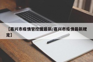 【嘉兴市疫情管控图最新/嘉兴市疫情最新规定】