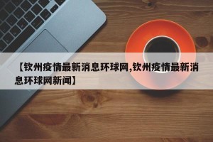 【钦州疫情最新消息环球网,钦州疫情最新消息环球网新闻】