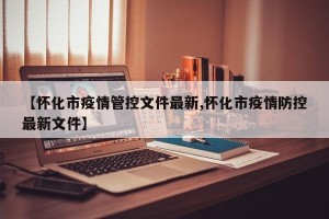 【怀化市疫情管控文件最新,怀化市疫情防控最新文件】
