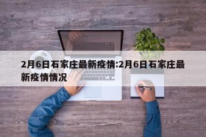 2月6日石家庄最新疫情:2月6日石家庄最新疫情情况