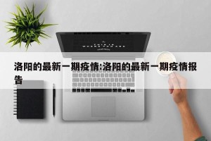 洛阳的最新一期疫情:洛阳的最新一期疫情报告