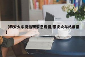 【泰安火车街最新消息疫情/泰安火车站疫情】