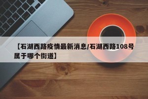 【石湖西路疫情最新消息/石湖西路108号属于哪个街道】
