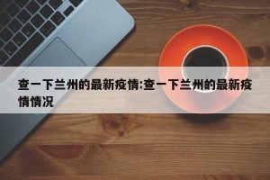 查一下兰州的最新疫情:查一下兰州的最新疫情情况