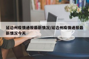 延边州疫情通报最新情况/延边州疫情通报最新情况今天