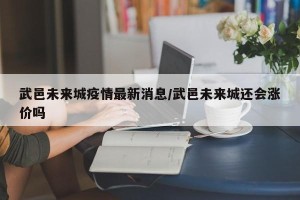 武邑未来城疫情最新消息/武邑未来城还会涨价吗