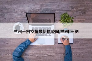 兰州一例疫情最新轨迹图/兰州 一例