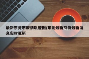 最新东莞市疫情轨迹图/东莞最新疫情最新消息实时更新