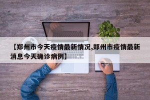 【郑州市今天疫情最新情况,郑州市疫情最新消息今天确诊病例】