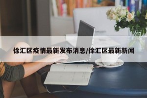 徐汇区疫情最新发布消息/徐汇区最新新闻