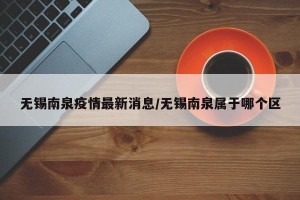 无锡南泉疫情最新消息/无锡南泉属于哪个区