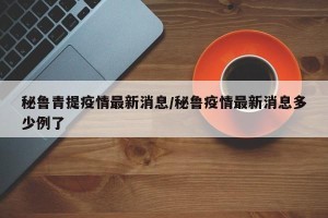 秘鲁青提疫情最新消息/秘鲁疫情最新消息多少例了
