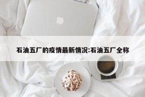 石油五厂的疫情最新情况:石油五厂全称