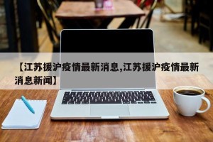 【江苏援沪疫情最新消息,江苏援沪疫情最新消息新闻】