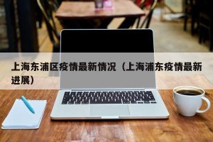 上海东浦区疫情最新情况（上海浦东疫情最新进展）