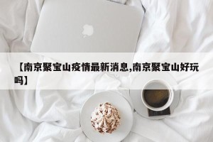 【南京聚宝山疫情最新消息,南京聚宝山好玩吗】