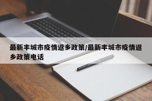 最新丰城市疫情返乡政策/最新丰城市疫情返乡政策电话