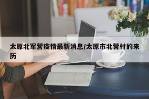 太原北军营疫情最新消息/太原市北营村的来历