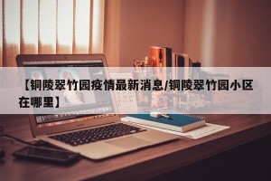 【铜陵翠竹园疫情最新消息/铜陵翠竹园小区在哪里】