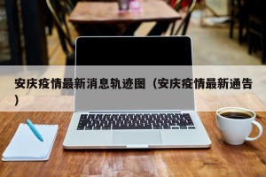 安庆疫情最新消息轨迹图（安庆疫情最新通告）