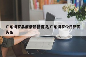 广东博罗县疫情最新情况/广东博罗今日新闻头条