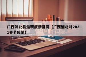 广西浦北县最新疫情官网（广西浦北对2021春节疫情）