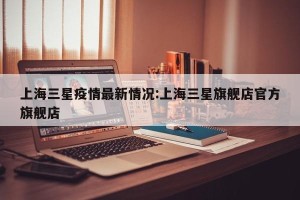 上海三星疫情最新情况:上海三星旗舰店官方旗舰店