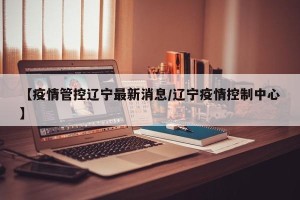 【疫情管控辽宁最新消息/辽宁疫情控制中心】