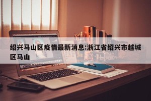 绍兴马山区疫情最新消息:浙江省绍兴市越城区马山
