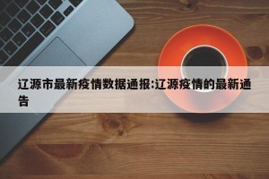 辽源市最新疫情数据通报:辽源疫情的最新通告