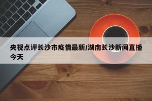 央视点评长沙市疫情最新/湖南长沙新闻直播今天