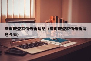 威海威登疫情最新消息（威海威登疫情最新消息今天）