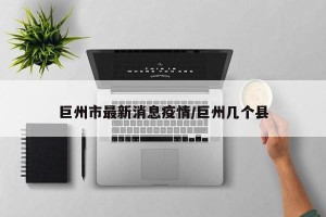 巨州市最新消息疫情/巨州几个县