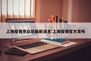 上海疫情惹众怒最新消息:上海疫情官方发布