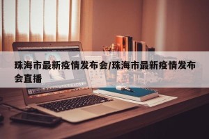 珠海市最新疫情发布会/珠海市最新疫情发布会直播