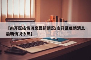 【南开区疫情消息最新情况/南开区疫情消息最新情况今天】