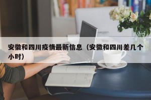 安徽和四川疫情最新信息（安徽和四川差几个小时）