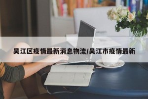 吴江区疫情最新消息物流/吴江市疫情最新