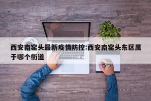 西安南窑头最新疫情防控:西安南窑头东区属于哪个街道