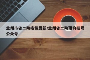 兰州市省二院疫情最新/兰州省二院预约挂号公众号