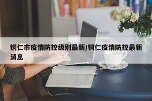 铜仁市疫情防控级别最新/铜仁疫情防控最新消息