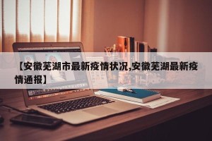 【安徽芜湖市最新疫情状况,安徽芜湖最新疫情通报】