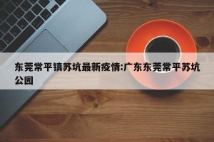东莞常平镇苏坑最新疫情:广东东莞常平苏坑公园