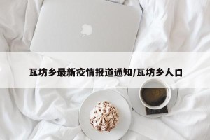 瓦坊乡最新疫情报道通知/瓦坊乡人口