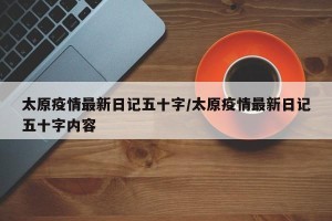 太原疫情最新日记五十字/太原疫情最新日记五十字内容