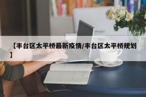 【丰台区太平桥最新疫情/丰台区太平桥规划】
