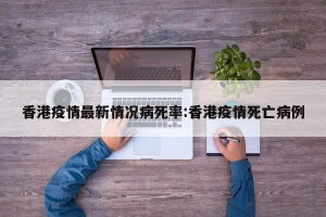 香港疫情最新情况病死率:香港疫情死亡病例
