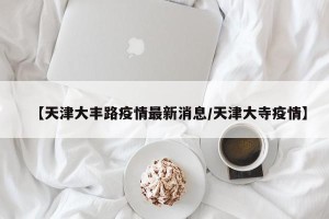 【天津大丰路疫情最新消息/天津大寺疫情】
