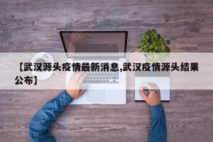 【武汉源头疫情最新消息,武汉疫情源头结果公布】