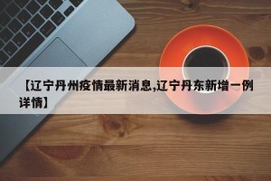 【辽宁丹州疫情最新消息,辽宁丹东新增一例详情】